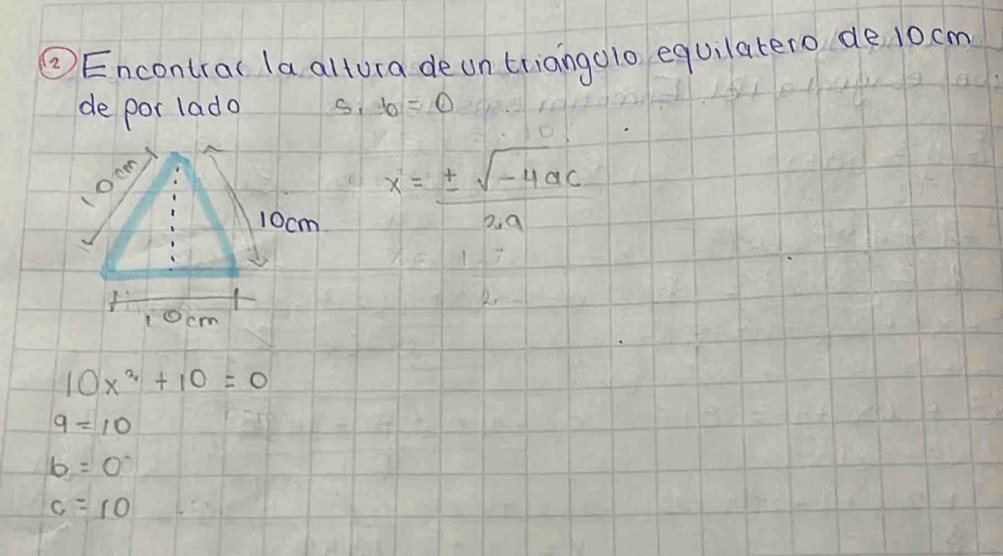 ②Encontral la altura deun triangolo equilatero de 10 cm
de por lado b=0
oc
10cm
x= (± sqrt(-4ac))/2a 
10cm
10x^2+10=0
9=10
b=0
c=10