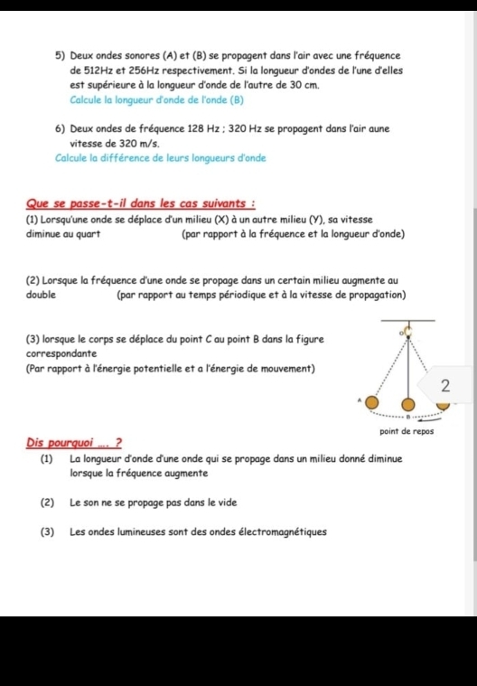 Deux ondes sonores (A) et (B) se propagent dans l'air avec une fréquence
de 512Hz et 256Hz respectivement. Si la longueur d'ondes de l'une d'elles
est supérieure à la longueur d'onde de l'autre de 30 cm.
Calcule la longueur d'onde de l'onde (B)
6) Deux ondes de fréquence 128 Hz; 320 Hz se propagent dans l'air aune
vitesse de 320 m/s.
Calcule la différence de leurs longueurs d'onde
Que se passe-t-il dans les cas suivants :
(1) Lorsqu'une onde se déplace d'un milieu (X) à un autre milieu (Y), sa vitesse
diminue au quart (par rapport à la fréquence et la longueur d'onde)
(2) Lorsque la fréquence d'une onde se propage dans un certain milieu augmente au
double (par rapport au temps périodique et à la vitesse de propagation)
(3) lorsque le corps se déplace du point C au point B dans la figure
correspondante
(Par rapport à l'énergie potentielle et a l'énergie de mouvement)
Dis pourquoi .... ?
(1) La longueur d'onde d'une onde qui se propage dans un milieu donné diminue
lorsque la fréquence augmente
(2) Le son ne se propage pas dans le vide
(3) Les ondes lumineuses sont des ondes électromagnétiques