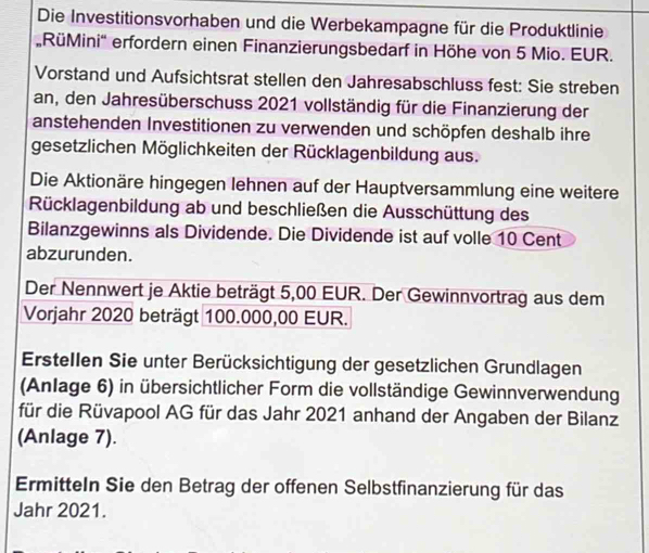 Die Investitionsvorhaben und die Werbekampagne für die Produktlinie 
RüMini'' erfordern einen Finanzierungsbedarf in Höhe von 5 Mio. EUR. 
Vorstand und Aufsichtsrat stellen den Jahresabschluss fest: Sie streben 
an, den Jahresüberschuss 2021 vollständig für die Finanzierung der 
anstehenden Investitionen zu verwenden und schöpfen deshalb ihre 
gesetzlichen Möglichkeiten der Rücklagenbildung aus. 
Die Aktionäre hingegen lehnen auf der Hauptversammlung eine weitere 
Rücklagenbildung ab und beschließen die Ausschüttung des 
Bilanzgewinns als Dividende. Die Dividende ist auf volle 10 Cent
abzurunden. 
Der Nennwert je Aktie beträgt 5,00 EUR. Der Gewinnvortrag aus dem 
Vorjahr 2020 beträgt 100.000,00 EUR. 
Erstellen Sie unter Berücksichtigung der gesetzlichen Grundlagen 
(Anlage 6) in übersichtlicher Form die vollständige Gewinnverwendung 
für die Rüvapool AG für das Jahr 2021 anhand der Angaben der Bilanz 
(Anlage 7). 
Ermitteln Sie den Betrag der offenen Selbstfinanzierung für das 
Jahr 2021.