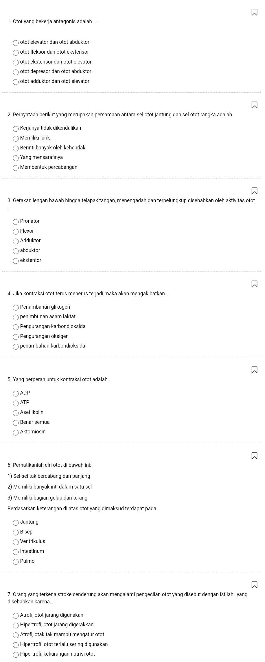 Otot yang bekerja antagonis adalah ....
otot elevator dan otot abduktor
otot fleksor dan otot ekstensor
otot ekstensor dan otot elevator
otot depresor dan otot abduktor
otot adduktor dan otot elevator
2. Pernyataan berikut yang merupakan persamaan antara sel otot jantung dan sel otot rangka adalah
Kerjanya tidak dikendalikan
Memiliki lurik
Berinti banyak oleh kehendak
Yang mensarafinya
3. Gerakan lengan bawah hingga telapak tangan, menengadah dan terpelungkup disebabkan oleh aktivitas otot
Pronator
Flexor
Adduktor
abduktor
ekstentor
4. Jika kontraksi otot terus menerus terjadi maka akan mengakibatkan....
Penambahan glikogen
penimbunan asam laktat
Pengurangan karbondioksida
Pengurangan oksigen
penambahan karbondioksida
5. Yang berperan untuk kontraksi otot adalah....
ADP
ATP
Asetilkolin
Aktomiosin
6. Perhatikanlah ciri otot di bawah ini:
1) Sel-sel tak bercabang dan panjang
2) Memiliki banyak inti dalam satu sel
3) Memiliki bagian gelap dan terang
Berdasarkan keterangan di atas otot yang dimaksud terdapat pada...
Jantung
Bisep
Ventrikulus
Intestinum
Pulmo
7. Orang yang terkena stroke cenderung akan mengalami pengecilan otot yang disebut dengan Istilah...yang
disebabkan karena..
Hipertrofi, otot jarang digerakkan
Atrofı, otak tak mampu mengatur otof
Hipertrofi. otot terlalu sering digunakan
Hipertrofi, kekurangan nutrisi otot