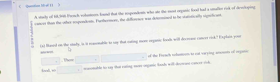 A study of 68,946 French volunteers found that the respondents who ate the most organic food had a smaller risk of developing 
cancer than the other respondents. Furthermore, the difference was determined to be statistically significant. 
(a) Based on the study, is it reasonable to say that eating more organic foods will decrease cancer risk? Explain your 
answer. 
, There of the French volunteers to eat varying amounts of organic 
reasonable to say that eating more organic foods will decrease cancer risk. 
food, so □ 