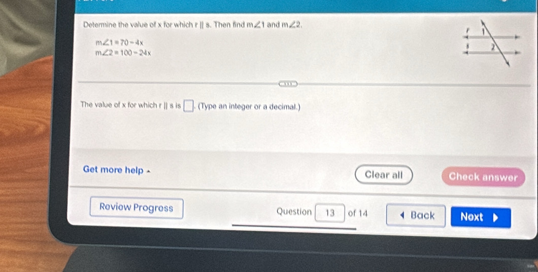 Determine the value of x for which r||s. Then find m∠ 1 and m∠ 2.
m∠ 1=70-4x
m∠ 2=100-24x
The value of x for which r || s is □ (Type an integer or a decimal.) 
Get more help - Clear all Check answer 
Review Progress Question 13 of 14 Back Next
