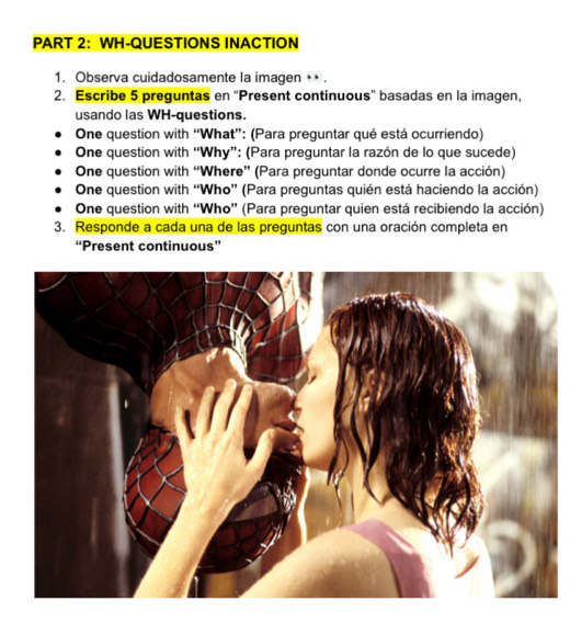 WH-QUESTIONS INACTION 
1. Observa cuidadosamente la imagen + . 
2. Escribe 5 preguntas en “Present continuous” basadas en la imagen, 
usando las WH-questions. 
One question with “What”: (Para preguntar qué está ocurriendo) 
One question with “Why”: (Para preguntar la razón de lo que sucede) 
One question with “Where” (Para preguntar donde ocurre la acción) 
One question with “Who” (Para preguntas quién está haciendo la acción) 
One question with “Who” (Para preguntar quien está recibiendo la acción) 
3. Responde a cada una de las preguntas con una oración completa en 
“Present continuous”