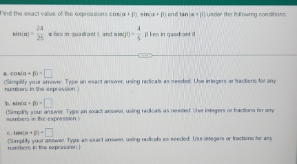 Find the exact value of the expressions cos (alpha +beta ).sin (alpha +beta ) aind tan (alpha +beta ) under the following conditions
sin (alpha )= 24/25  , α lies in quadrant I, and sin (beta )= 4/5  , β lies in quadrant I
cos (alpha +beta )=□
(Simplify your answer Type an exact answer, using radicals as needed. Use integers or fractions for any 
numbers in the expression 
b. sin (alpha +beta )=□
(Simplify your answer. Type an exact answer, using radicals as needed. Use integers or fractions for any 
numbers in the expression ) 
C. tan (alpha +beta )=□
(Simplify your answer. Type an exact answer, using radicals as needed. Use integers or fractions for any 
numbers in the expression )