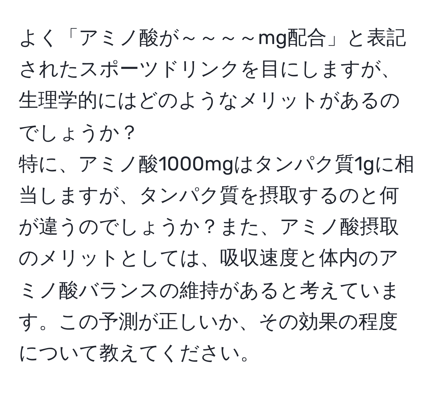 よく「アミノ酸が～～～～mg配合」と表記されたスポーツドリンクを目にしますが、生理学的にはどのようなメリットがあるのでしょうか？  
特に、アミノ酸1000mgはタンパク質1gに相当しますが、タンパク質を摂取するのと何が違うのでしょうか？また、アミノ酸摂取のメリットとしては、吸収速度と体内のアミノ酸バランスの維持があると考えています。この予測が正しいか、その効果の程度について教えてください。