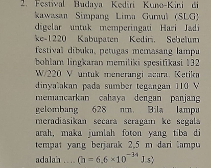 Festival Budaya Kediri Kuno-Kini di 
kawwasan Simpang Lima Gumul (SLG) 
digelar untuk memperingati Hari Jadi 
ke- 1220 Kabupaten Kediri. Sebelum 
festival dibuka, petugas memasang lampu 
bohlam lingkaran memiliki spesifikasi 132
W/220 V untuk menerangi acara. Ketika 
dinyalakan pada sumber tegangan 110 V
memancarkan cahaya dengan panjang 
gelombang 628 nm. Bila lampu 
meradiasikan secara seragam ke segala 
arah, maka jumlah foton yang tiba di 
tempat yang berjarak 2,5 m dari lampu 
adalah … (h=6,6* 10^(-34)J.s)