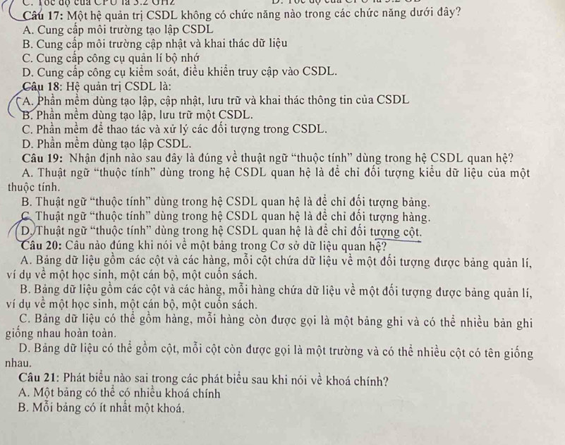 Tốc độ của CPU là 3.2 GH2
Câu 17: Một hệ quản trị CSDL không có chức năng nào trong các chức năng dưới đây?
A. Cung cấp môi trường tạo lập CSDL
B. Cung cấp môi trường cập nhật và khai thác dữ liệu
C. Cung cấp công cụ quản lí bộ nhớ
D. Cung cấp công cụ kiểm soát, điều khiển truy cập vào CSDL.
Câu 18: Hệ quản trị CSDL là:
*A. Phần mềm dùng tạo lập, cập nhật, lưu trữ và khai thác thông tin của CSDL
B. Phần mềm dùng tạo lập, lưu trữ một CSDL.
C. Phần mềm để thao tác và xử lý các đổi tượng trong CSDL.
D. Phần mềm dùng tạo lập CSDL.
Câu 19: Nhận định nào sau đây là đúng về thuật ngữ “thuộc tính” dùng trong hệ CSDL quan hệ?
A. Thuật ngữ “thuộc tính” dùng trong hệ CSDL quan hệ là để chỉ đối tượng kiểu dữ liệu của một
thuộc tính.
B. Thuật ngữ “thuộc tính” dùng trong hệ CSDL quan hệ là để chỉ đối tượng bảng.
C Thuật ngữ “thuộc tính” dùng trong hệ CSDL quan hệ là để chỉ đối tượng hàng.
D. Thuật ngữ “thuộc tính” dùng trong hệ CSDL quan hệ là để chỉ đối tượng cột.
Câu 20: Câu nào đúng khi nói về một bảng trong Cơ sở dữ liệu quan hệ?
A. Bảng dữ liệu gồm các cột và các hàng, mỗi cột chứa dữ liệu về một đối tượng được bảng quản lí,
ví dụ về một học sinh, một cán bộ, một cuốn sách.
B. Bảng dữ liệu gồm các cột và các hàng, mỗi hàng chứa dữ liệu về một đối tượng được bảng quản lí,
ví dụ về một học sinh, một cán bộ, một cuốn sách.
C. Bảng dữ liệu có thể gồm hàng, mỗi hàng còn được gọi là một bảng ghi và có thể nhiều bản ghi
giống nhau hoàn toàn.
D. Bảng dữ liệu có thể gồm cột, mỗi cột còn được gọi là một trường và có thể nhiều cột có tên giống
nhau.
Câu 21: Phát biểu nào sai trong các phát biểu sau khi nói về khoá chính?
A. Một bảng có thể có nhiều khoá chính
B. Mỗi bảng có ít nhất một khoá.