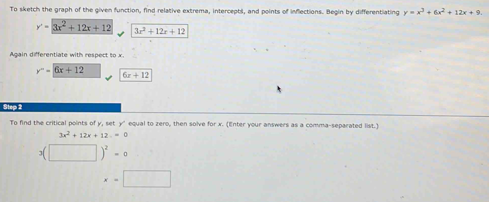 To sketch the graph of the given function, find relative extrema, intercepts, and points of inflections. Begin by differentiating y=x^3+6x^2+12x+9.
y'=3x^2+12x+12 3x^2+12x+12
Again differentiate with respect to x.
y''=6x+12 6x+12
Step 2 
To find the critical points of y, set y ’ equal to zero, then solve for x. (Enter your answers as a comma-separated list.)
3x^2+12x+12=0
3(□ )^2=0
x=□