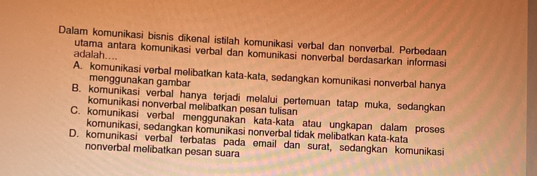 Dalam komunikasi bisnis dikenal istilah komunikasi verbal dan nonverbal. Perbedaan
utama antara komunikasi verbal dan komunikasi nonverbal berdasarkan informasi
adalah....
A. komunikasi verbal melibatkan kata-kata, sedangkan komunikasi nonverbal hanya
menggunakan gambar
B. komunikasi verbal hanya terjadi melalui pertemuan tatap muka, sedangkan
komunikasi nonverbal melibatkan pesan tulisan
C. komunikasi verbal menggunakan kata-kata atau ungkapan dalam proses
komunikasi, sedangkan komunikasi nonverbal tidak melibatkan kata-kata
D. komunikasi verbal terbatas pada email dan surat, sedangkan komunikasi
nonverbal melibatkan pesan suara