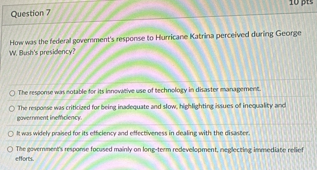 How was the federal government's response to Hurricane Katrina perceived during George
W. Bush's presidency?
The response was notable for its innovative use of technology in disaster management.
The response was criticized for being inadequate and slow, highlighting issues of inequality and
government inefficiency.
It was widely praised for its efficiency and effectiveness in dealing with the disaster.
The government's response focused mainly on long-term redevelopment, neglecting immediate relief
efforts.