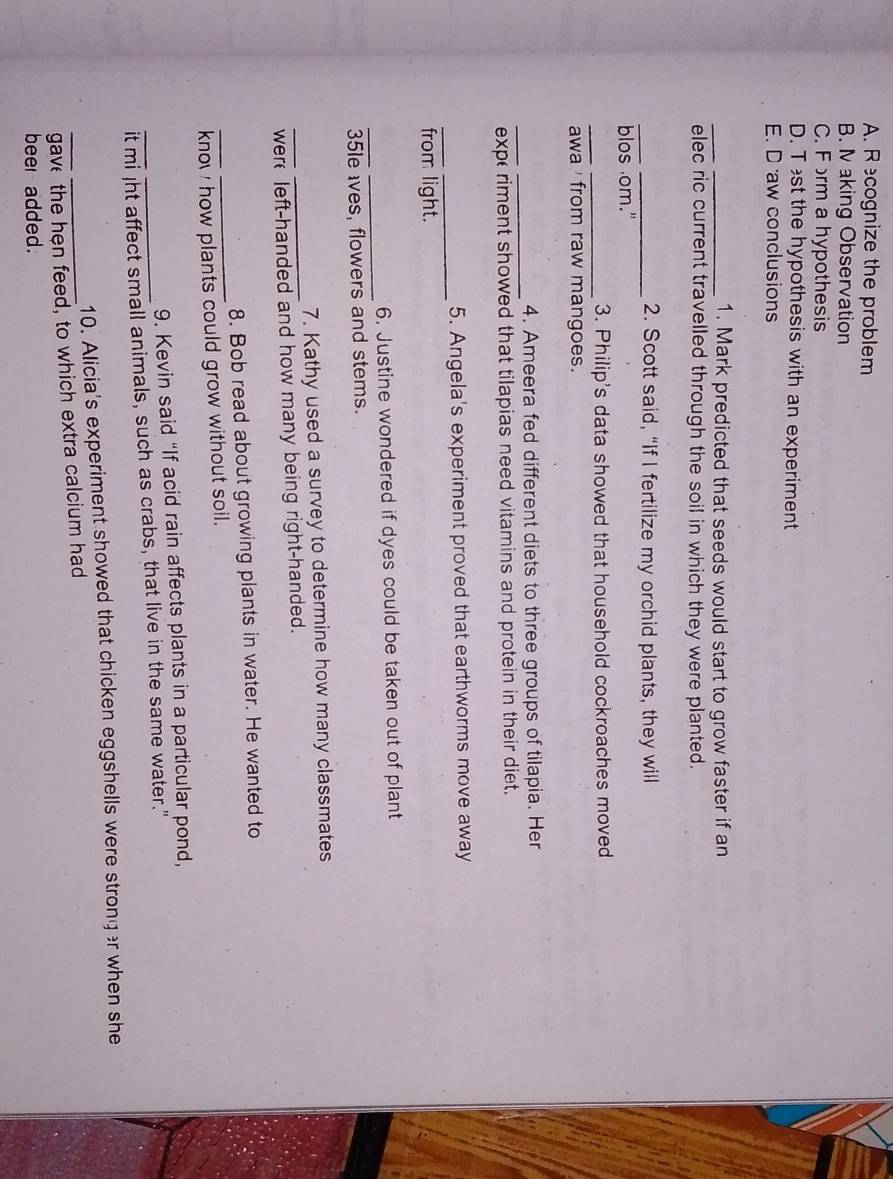 A. Recognize the problem
B. I aking Observation
C. Form a hypothesis
D. T st the hypothesis with an experiment
E. D aw conclusions
_1. Mark predicted that seeds would start to grow faster if an
elec ric current travelled through the soil in which they were planted.
_
_2. Scott said, “If I fertilize my orchid plants, they will
blos om."
_3. Philip's data showed that household cockroaches moved
awa ' from raw mangoes.
__
4. Ameera fed different diets to three groups of tilapia. Her
expe riment showed that tilapias need vitamins and protein in their diet.
_
5. Angela's experiment proved that earthworms move away
from light.
_
_
6. Justine wondered if dyes could be taken out of plant
35le ves, flowers and stems.
_
7. Kathy used a survey to determine how many classmates
_were left-handed and how many being right-handed.
_
8. Bob read about growing plants in water. He wanted to
kno how plants could grow without soil.
9. Kevin said “If acid rain affects plants in a particular pond,
_it mi Jht affect small animals, such as crabs, that live in the same water."
10. Alicia's experiment showed that chicken eggshells were strong r when she
_gave the hện feed, to which extra calcium had
beer added.