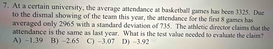 At a certain university, the average attendance at basketball games has been 3325. Due
to the dismal showing of the team this year, the attendance for the first 8 games has
averaged only 2965 with a standard deviation of 735. The athletic director claims that the
attendance is the same as last year. What is the test value needed to evaluate the claim?
A) −1.39 B) -2.65 C) −3.07 D) −3.92