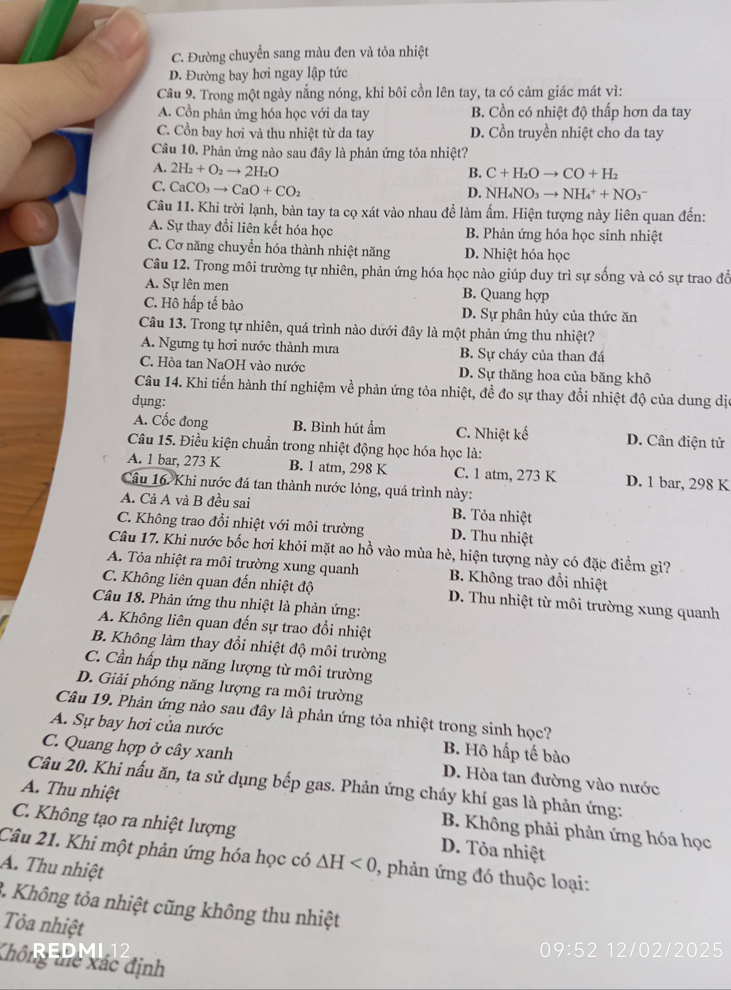 C. Đường chuyển sang màu đen và tỏa nhiệt
D. Đường bay hơi ngay lập tức
Câu 9. Trong một ngày nắng nóng, khi bôi cồn lên tay, ta có cảm giác mát vì:
A. Cồn phản ứng hóa học với da tay B. Cồn có nhiệt độ thấp hơn da tay
C. Cồn bay hơi và thu nhiệt từ da tay D. Cồn truyền nhiệt cho da tay
Câu 10. Phản ứng nào sau đây là phản ứng tỏa nhiệt?
A. 2H_2+O_2to 2H_2O
B. C+H_2Oto CO+H_2
C. CaCO_3to CaO+CO_2
D. NH_4NO_3to NH_4^++NO_3^-
Câu 11. Khi trời lạnh, bàn tay ta cọ xát vào nhau để làm ấm. Hiện tượng này liên quan đến:
A. Sự thay đổi liên kết hóa học B. Phản ứng hóa học sinh nhiệt
C. Cơ năng chuyển hóa thành nhiệt năng D. Nhiệt hóa học
Câu 12. Trong môi trường tự nhiên, phản ứng hóa học nào giúp duy trì sự sống và có sự trao đổ
A. Sự lên men B. Quang hợp
C. Hô hấp tế bào D. Sự phân hủy của thức ăn
Câu 13. Trong tự nhiên, quá trình nào dưới đây là một phản ứng thu nhiệt?
A. Ngưng tụ hơi nước thành mưa B. Sự cháy của than đá
C. Hòa tan NaOH vào nước D. Sự thăng hoa của băng khô
Câu 14. Khi tiến hành thí nghiệm về phản ứng tỏa nhiệt, để đo sự thay đổi nhiệt độ của dung dịo
dụng:
A. Cốc đong B. Bình hút ẩm C. Nhiệt kế D. Cân điện tử
Câu 15. Điều kiện chuẩn trong nhiệt động học hóa học là:
A. 1 bar, 273 K B. 1 atm, 298 K C. 1 atm, 273 K D. 1 bar, 298 K
Câu 16. Khi nước đá tan thành nước lỏng, quá trình này:
A. Cả A và B đều sai B. Tỏa nhiệt
C. Không trao đổi nhiệt với môi trường D. Thu nhiệt
Câu 17. Khi nước bốc hơi khỏi mặt ao hồ vào mùa hè, hiện tượng này có đặc điểm gì?
A. Tỏa nhiệt ra môi trường xung quanh B. Không trao đổi nhiệt
C. Không liên quan đến nhiệt độ  D. Thu nhiệt từ môi trường xung quanh
Câu 18. Phản ứng thu nhiệt là phản ứng:
A. Không liên quan đến sự trao đổi nhiệt
B. Không làm thay đổi nhiệt độ môi trường
C. Cần hấp thụ năng lượng từ môi trường
D. Giải phóng năng lượng ra môi trường
Câu 19. Phản ứng nào sau đây là phản ứng tỏa nhiệt trong sinh học?
A. Sự bay hơi của nước B. Hô hấp tế bào
C. Quang hợp ở cây xanh D. Hòa tan đường vào nước
Câu 20. Khi nấu ăn, ta sử dụng bếp gas. Phản ứng cháy khí gas là phản ứng:
A. Thu nhiệt  B. Không phải phản ứng hóa học
C. Không tạo ra nhiệt lượng D. Tỏa nhiệt
Câu 21. Khi một phản ứng hóa học có △ H<0</tex> , phản ứng đó thuộc loại:
A. Thu nhiệt
3. Không tỏa nhiệt cũng không thu nhiệt
Tỏa nhiệt
Không thể xác định