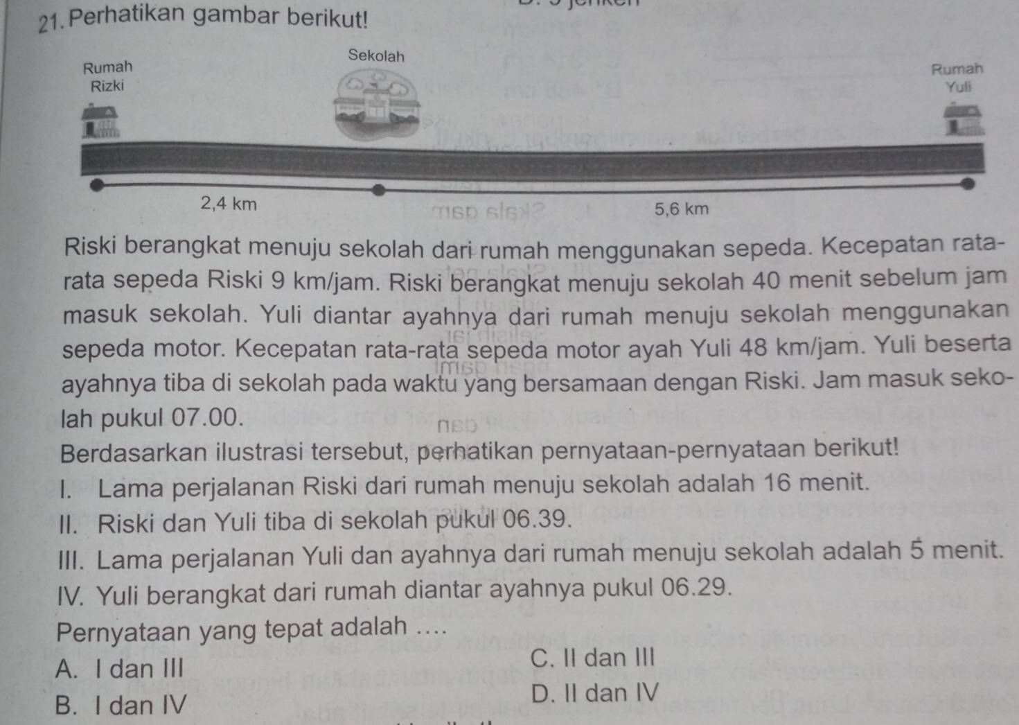 Perhatikan gambar berikut!
Riski berangkat menuju sekolah dari rumah menggunakan sepeda. Kecepatan rata-
rata sepeda Riski 9 km/jam. Riski berangkat menuju sekolah 40 menit sebelum jam
masuk sekolah. Yuli diantar ayahnya dari rumah menuju sekolah menggunakan
sepeda motor. Kecepatan rata-rata sepeda motor ayah Yuli 48 km/jam. Yuli beserta
ayahnya tiba di sekolah pada waktu yang bersamaan dengan Riski. Jam masuk seko-
lah pukul 07.00.
Berdasarkan ilustrasi tersebut, perhatikan pernyataan-pernyataan berikut!
I. Lama perjalanan Riski dari rumah menuju sekolah adalah 16 menit.
II. Riski dan Yuli tiba di sekolah pukul 06.39.
III. Lama perjalanan Yuli dan ayahnya dari rumah menuju sekolah adalah 5 menit.
IV. Yuli berangkat dari rumah diantar ayahnya pukul 06.29.
Pernyataan yang tepat adalah ....
A. I dan III C. II dan III
B. I dan IV
D. II dan IV