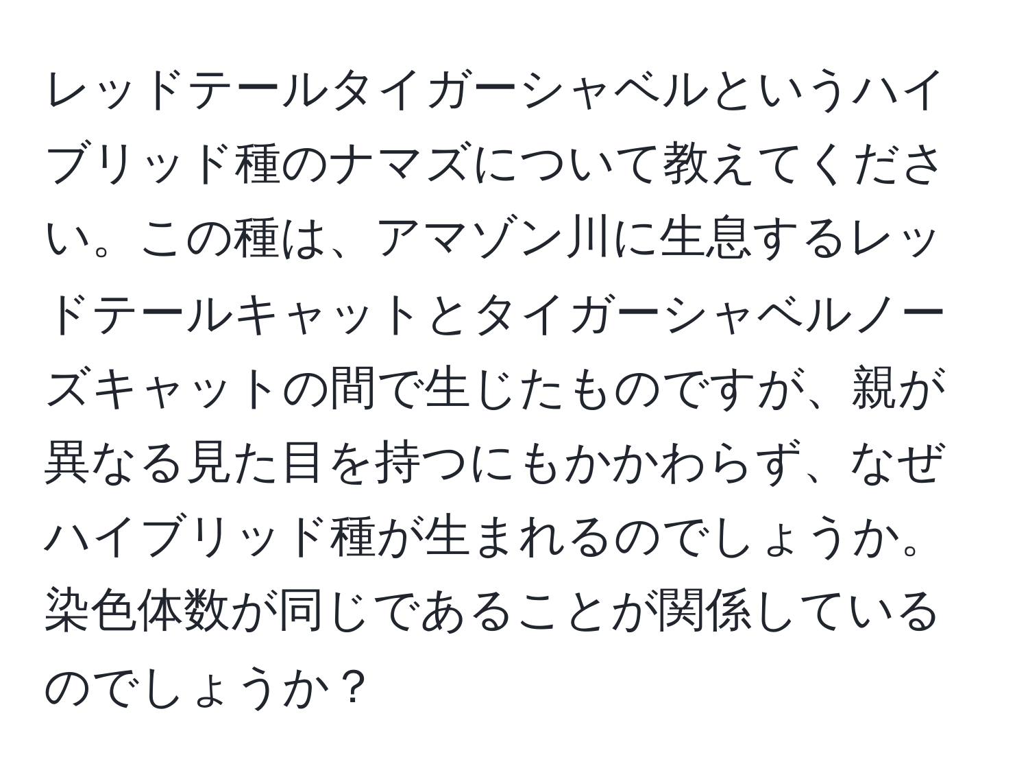 レッドテールタイガーシャベルというハイブリッド種のナマズについて教えてください。この種は、アマゾン川に生息するレッドテールキャットとタイガーシャベルノーズキャットの間で生じたものですが、親が異なる見た目を持つにもかかわらず、なぜハイブリッド種が生まれるのでしょうか。染色体数が同じであることが関係しているのでしょうか？