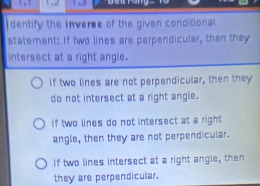 ể

dentify the inverse of the given conditional.
statement: If two lines are perpendicular, then they
intersect at a right angle.
If two lines are not perpendicular, then they
do not intersect at a right angle.
If two lines do not intersect at a right
angle, then they are not perpendicular.
If two lines intersect at a right angle, then
they are perpendicular.