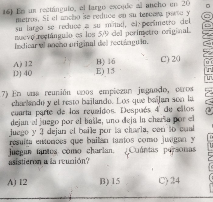 En un rectángulo, el Iargo excede al ancho en 20
metros. Si el ancho se reduce en su tercera parte y o
su largo se reduce a su mitad, el perímetro del
nuevo rectángulo es los 5/9 del perímetro original.
Indicar el ancho original del rectángulo.
A) 12 B) 16 C) 20 D C
D) 40 E) 15
in
in
17) En una reunión unos empiezan jugando, otros
charlando y el resto bailando. Los que bailan son la
cuarta parte de los reunidos. Después 4 de ellos
dejan el juego por el baile, uno deja la charla por el
juego y 3 dejan el baile por la charla, con lo cual
resulta entonces que bailan tantos como juegan y
juegan tantos como charlan, Cuántas personas
asistieron a la reunión?
A) 12 B) 15 C) 24