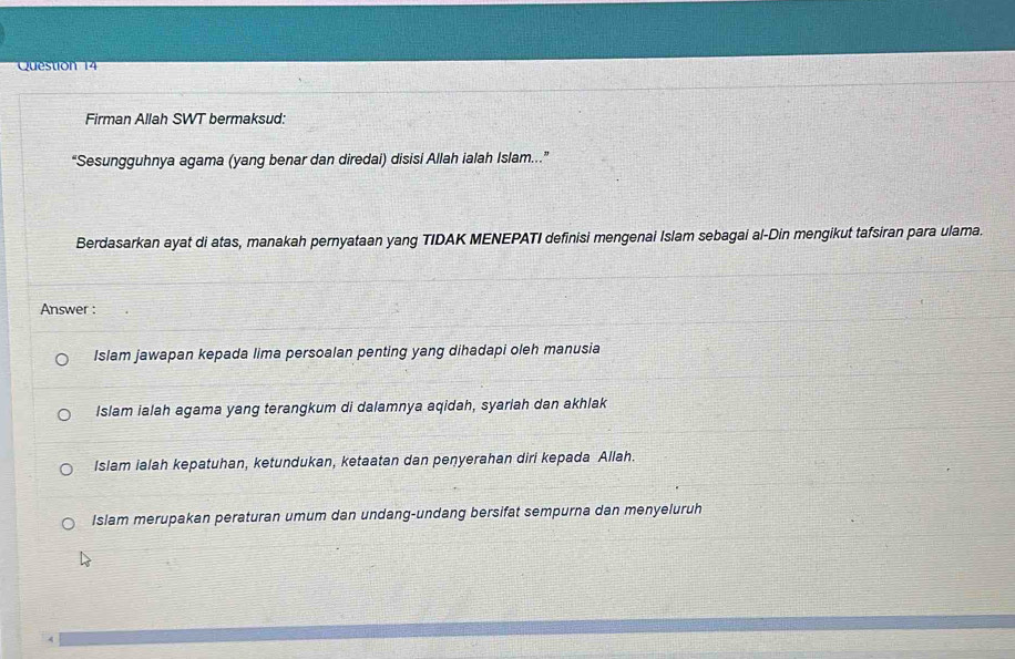 Firman Allah SWT bermaksud:
“Sesungguhnya agama (yang benar dan diredai) disisi Allah ialah Islam.”
Berdasarkan ayat di atas, manakah pernyataan yang TIDAK MENEPATI definisi mengenai Islam sebagai al-Din mengikut tafsiran para ulama.
Answer :
Islam jawapan kepada lima persoalan penting yang dihadapi oleh manusia
Islam ialah agama yang terangkum di dalamnya aqidah, syariah dan akhlak
Islam ialah kepatuhan, ketundukan, ketaatan dan penyerahan diri kepada Allah.
Islam merupakan peraturan umum dan undang-undang bersifat sempurna dan menyeluruh