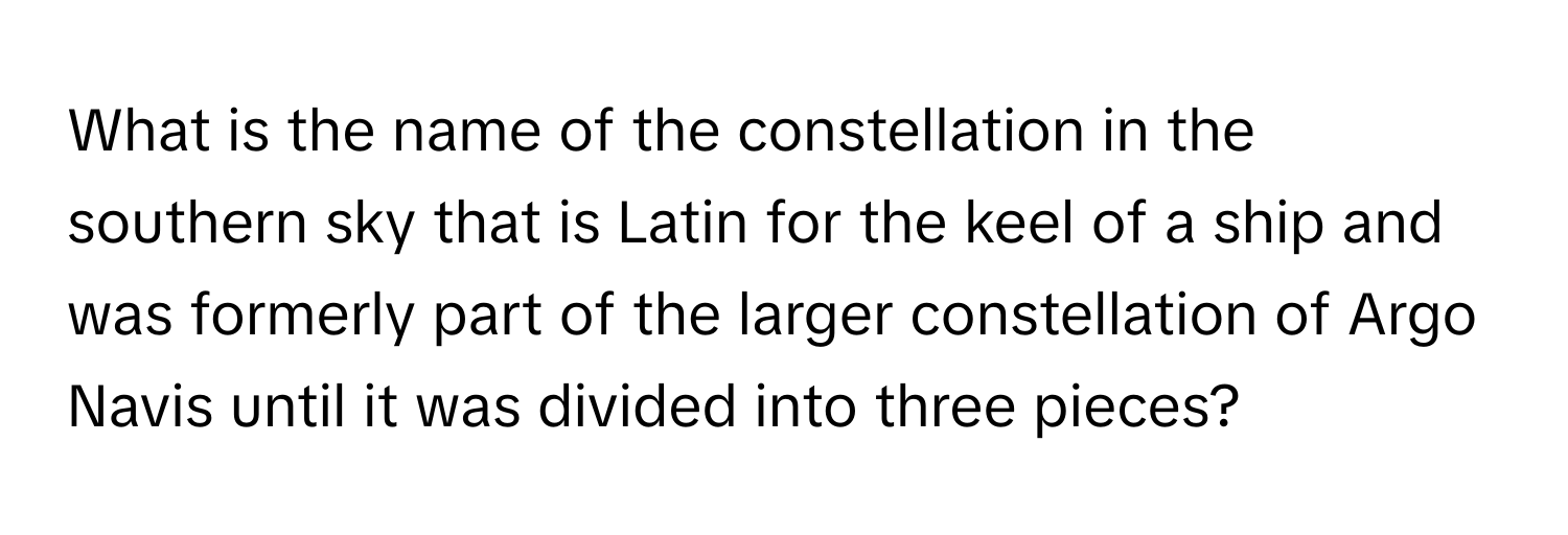 What is the name of the constellation in the southern sky that is Latin for the keel of a ship and was formerly part of the larger constellation of Argo Navis until it was divided into three pieces?