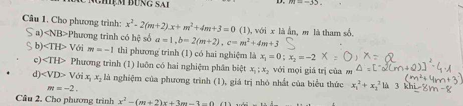 nghiệm đung sai
D. m=-35. 
Câu 1. Cho phương trình: x^2-2(m+2). x+m^2+4m+3=0 (1), với x là ẩn, m là tham số.
a) ∠ NB>P hương trình có hệ số a=1, b=2(m+2), c=m^2+4m+3
b) ∠ TH>V ới m=-1 thì phương trình (1) có hai nghiệm là x_1=0; x_2=-2
c) Phương trình (1) luôn có hai nghiệm phân biệt x_1;x_2 với mọi giá trị của m
d) ∠ VD>Voix_1x_2 là nghiệm của phương trình (1), giá trị nhỏ nhất của biểu thức x_1^(2+x_2^2 là 3k
m=-2. 
Câu 2. Cho phương trình x^2)-(m+2)x+3m-3=0 (1