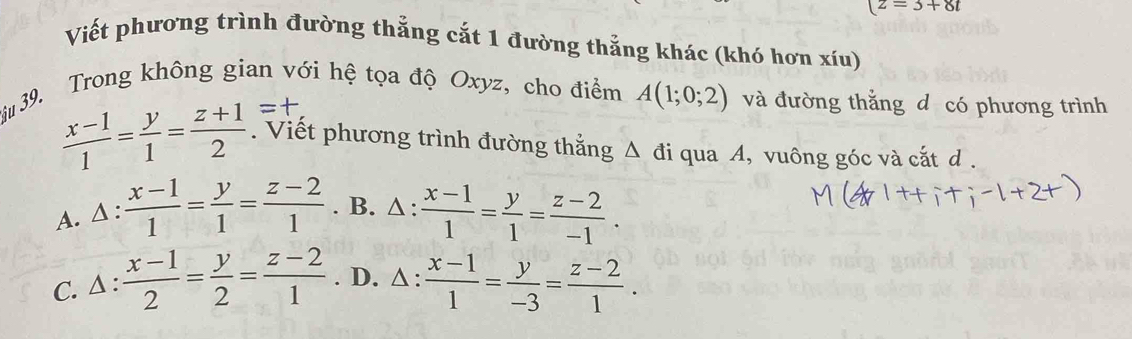 z=3+8t
Viết phương trình đường thẳng cắt 1 đường thẳng khác (khó hơn xíu)
3ầu 39. Trong không gian với hệ tọa độ Oxyz, cho điểm A(1;0;2) và đường thắng d có phương trình
 (x-1)/1 = y/1 = (z+1)/2 . Viết phương trình đường thắng △ di qua A, vuông góc và cắt d.
A. Δ :  (x-1)/1 = y/1 = (z-2)/1 . B. △ :  (x-1)/1 = y/1 = (z-2)/-1 .
C. Δ :  (x-1)/2 = y/2 = (z-2)/1 . D. △ :  (x-1)/1 = y/-3 = (z-2)/1 .