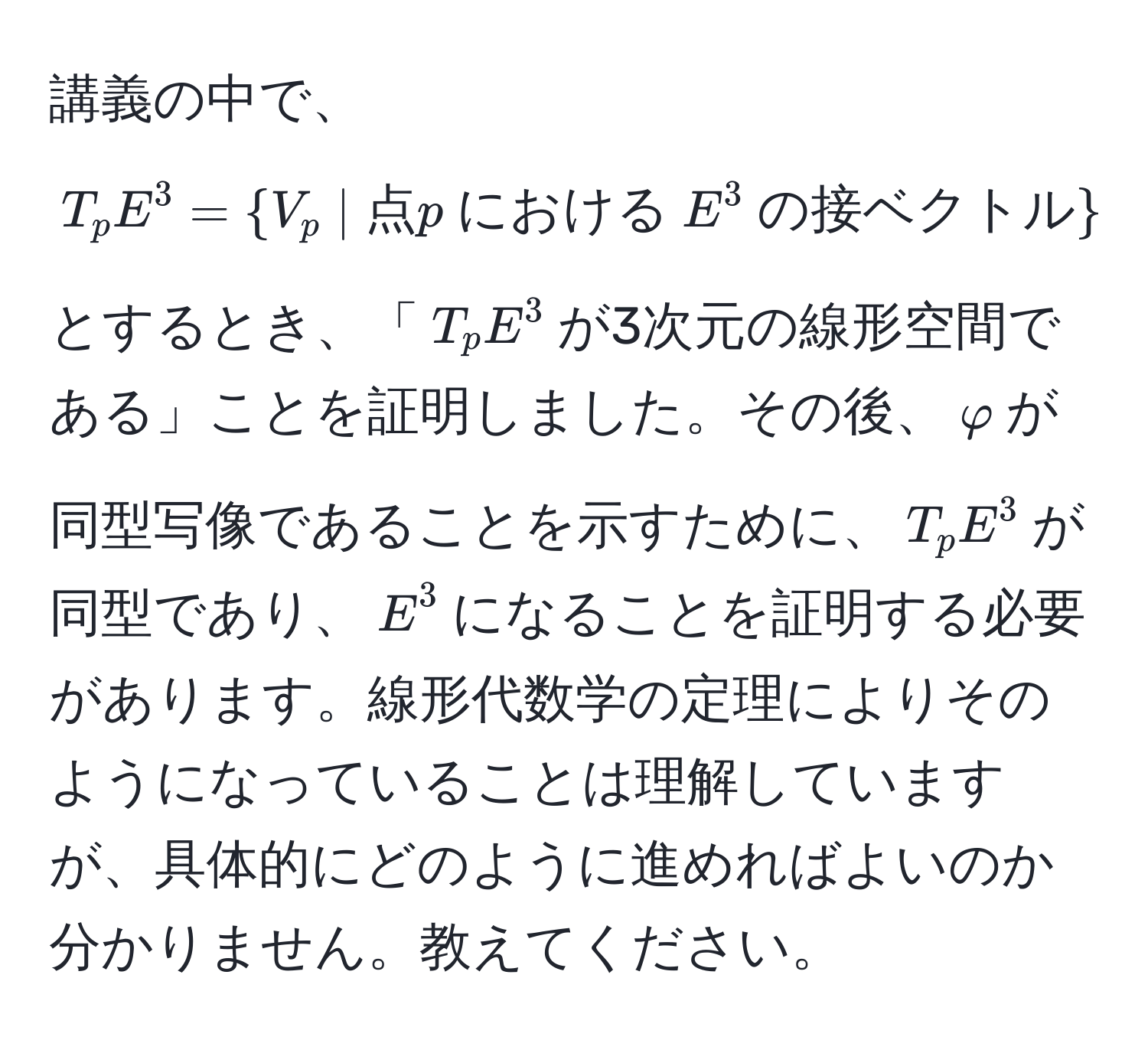 講義の中で、$T_pE^(3 =  V_p | 点) p  における  E^(3  の接ベクトル) $ とするとき、「$T_pE^3$が3次元の線形空間である」ことを証明しました。その後、$varphi$が同型写像であることを示すために、$T_pE^3$が同型であり、$E^3$になることを証明する必要があります。線形代数学の定理によりそのようになっていることは理解していますが、具体的にどのように進めればよいのか分かりません。教えてください。