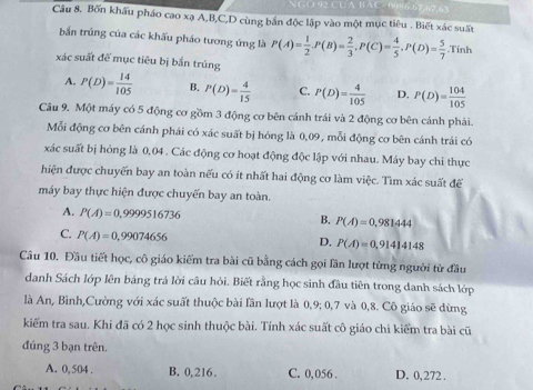 Bốn khẩu pháo cao xạ A,B,C,D cùng bắn độc lập vào một mục tiêu . Biết xác suất
bắn trúng của các khấu pháo tương ứng là P(A)= 1/2 · P(B)= 2/3 ,P(C)= 4/5 ,P(D)= 5/7  Tính
xác suất để mục tiêu bị bắn trúng
A. P(D)= 14/105  B. P(D)= 4/15  C. P(D)= 4/105  D. P(D)= 104/105 
Câu 9. Một máy có 5 động cơ gồm 3 động cơ bên cánh trái và 2 động cơ bên cánh phái.
Mỗi động cơ bên cánh phải có xác suất bị hóng là 0,09, mỗi động cơ bên cánh trái có
xác suất bị hỏng là 0,04 . Các động cơ hoạt động độc lập với nhau. Máy bay chi thực
hiện được chuyển bay an toàn nếu có ít nhất hai động cơ làm việc. Tìm xác suất đế
máy bay thực hiện được chuyến bay an toàn.
A. P(A)=0,9999516736 P(A)=0,981444
B.
C. P(A)=0,99074656
D. P(A)=0,91414148
Câu 10. Đầu tiết học, cô giáo kiểm tra bài cũ bằng cách gọi lần lượt từng người từ đầu
danh Sách lớp lên bảng trả lời câu hỏi. Biết rằng học sinh đầu tiên trong danh sách lớp
là An, Bình,Cường với xác suất thuộc bài lần lượt là 0,9; 0,7 và 0,8. Cô giáo sẽ dừng
kiểm tra sau. Khi đã có 2 học sinh thuộc bài. Tính xác suất cô giáo chi kiểm tra bài cũ
đúng 3 bạn trên.
A. 0, 504 . B. 0,216. C. 0,056 . D. 0, 272 .