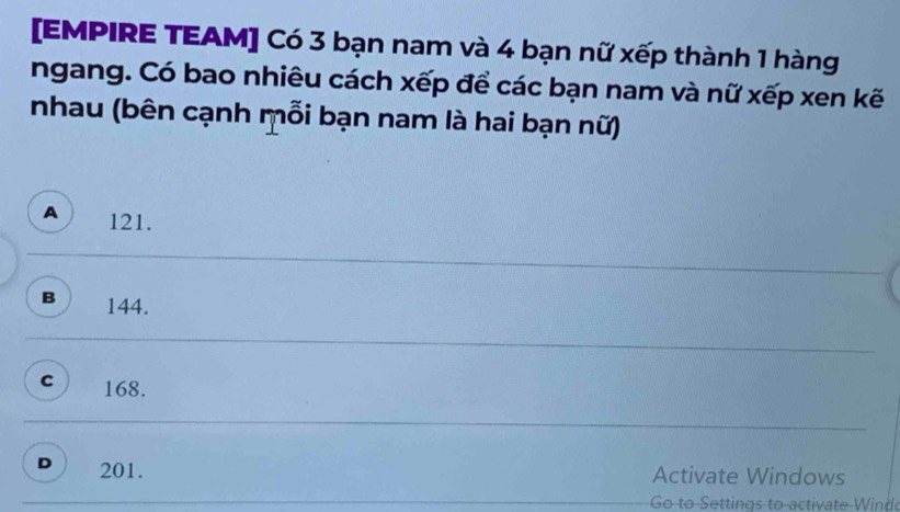 [EMPIRE TEAM] Có 3 bạn nam và 4 bạn nữ xếp thành 1 hàng
ngang. Có bao nhiêu cách xếp để các bạn nam và nữ xếp xen kế
nhau (bên cạnh mỗi bạn nam là hai bạn nữ)
A 121.
B 144.
C 168.
D 201.
Activate Windows