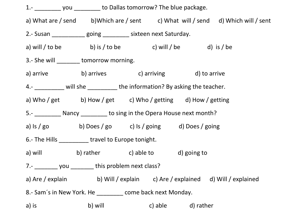 1.- _you_ to Dallas tomorrow? The blue package.
a) What are / send b)Which are / sent c) What will / send d) Which will / sent
2.- Susan _going_ sixteen next Saturday.
a) will / to be b) is / to be c) will / be d)is / be
3.- She will _tomorrow morning.
a) arrive b) arrives c) arriving d) to arrive
4.- _will she_ the information? By asking the teacher.
a) Who / get b) How / get c) Who / getting d) How / getting
5.- _Nancy_ to sing in the Opera House next month?
a) Is / go b) Does / go c) Is / going d) Does / going
6.- The Hills_ travel to Europe tonight.
a) will b) rather c) able to d) going to
7.- _you _this problem next class?
a) Are / explain b) Will / explain c) Are / explained d) Will / explained
8.- Sam's in New York. He _come back next Monday.
a) is b) will c) able d) rather