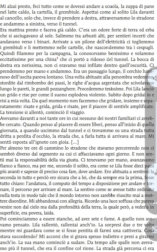 Mi alzai presto, feci tutto come se dovessi andare a scuola, la zuppa di pane
nel latte caldo, la cartella, il grembiule. Aspettai come al solito Lila davanti
al cancello, solo che, invece di prendere a destra, attraversammo lo stradone
e andammo a sinistra, verso il tunnel.
Era mattina presto e faceva già caldo. C’era un odore forte di terra ed erba
che si asciugavano al sole. Salimmo tra arbusti alti, per sentieri incerti che
andavano verso i binari. Arrivate a un pilone dell’elettricità ci togliemmo
i grembiuli e li mettemmo nelle cartelle, che nascondemmo tra i cespugli.
Quindi filammo per la campagna, la conoscevamo benissimo e volammo
eccitatissime per una china¹ che ci portò a ridosso del tunnel. La bocca di
destra era nerissima, non ci eravamo mai infilate dentro quell’oscurità. Ci
prendemmo per mano e andammo. Era un passaggio lungo, il cerchio lumi-
noso dell’uscita pareva lontano. Una volta abituate alla penombra vedemmo,
stordite dal rimbombo dei passi, le righe d’acqua argentata che scivolavano
lungo le pareti, le grandi pozzanghere. Procedemmo tesissime. Poi Lila lanciò
un grido e rise per come il suono esplodeva violento. Subito dopo gridai io e
risi a mia volta. Da quel momento non facemmo che gridare, insieme e sepa-
ratamente: risate e grida, grida e risate, per il piacere di sentirle amplificate.
La tensione si allentò, cominciò il viaggio.
Avevamo davanti a noi tante ore in cui nessuno dei nostri familiari ci avreb-
be cercato. Quando penso al piacere di essere liberi, penso all’inizio di quella
giornata, a quando uscimmo dal tunnel e ci trovammo su una strada tutta
dritta a perdita d’occhio, la strada che, a farla tutta si arrivava al mare. Mi
sentii esposta all’ignoto con gioia. [...]
Per almeno tre ore di cammino lo stradone che stavamo percorrendo non ci
sembrò diverso dal segmento su cui ci affacciavamo ogni giorno. E non sen-
tii mai la responsabilità della via giusta. Ci tenevamo per mano, avanzavamo
fianco a fianco, ma per me, secondo il solito, era come se Lila fosse dieci passi
più avanti e sapesse di preciso cosa fare, dove andare. Ero abituata a sentirmi la
seconda in tutto e perciò ero sicura che a lei, che da sempre era la prima, fosse
tutto chiaro: l’andatura, il computo del tempo a disposizione per andare e tor-
nare, il percorso per arrivare al mare. La sentivo come se avesse tutto ordinato
nella testa in modo tale che il mondo intorno non sarebbe riuscito mai a met-
tere disordine. Mi abbandonai con allegria. Ricordo una luce soffusa che pareva
venire non dal cielo ma dalla profondità della terra, la quale però, a vederla in
superficie, era povera, laida.
Poi cominciammo a essere stanche, ad aver sete e fame. A quello non ave-
vamo pensato. Lila rallentò, rallentai anch’io. La sorpresi due o tre volte
mentre mi guardava come se si fosse pentita di farmi una cattiveria. Cosa
stava succedendo? Mi accorsi che si girava spesso indietro e presi a girarmi
anch’io. La sua mano cominciò a sudare. Da tempo alle spalle non aveva-
mo più il tunnel, che era il confine col rione. La strada già percorsa ci era