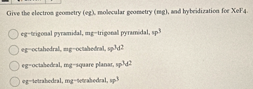 Give the electron geometry (eg), molecular geometry (mg), and hybridization for XeF4.
eg= trigonal pyramidal, mg= trigonal pyramidal, sp^3
eg= octahedral, mg= octahedral, sp^3d^2
eg= octahedral, mg= square planar, sp^3d^2
eg= tetrahedral, mg= tetrahedral, sp^3