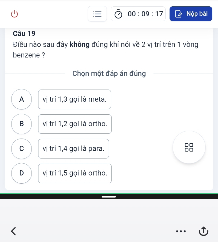 00:09:17 Nộp bài
Câu 19
Điều nào sau đây không đúng khí nói về 2 vị trí trên 1 vòng
benzene ?
Chọn một đáp án đúng
A vị trí 1, 3 gọi là meta.
B vị trí 1, 2 gọi là ortho.
C vị trí 1, 4 gọi là para.
D vị trí 1, 5 gọi là ortho.