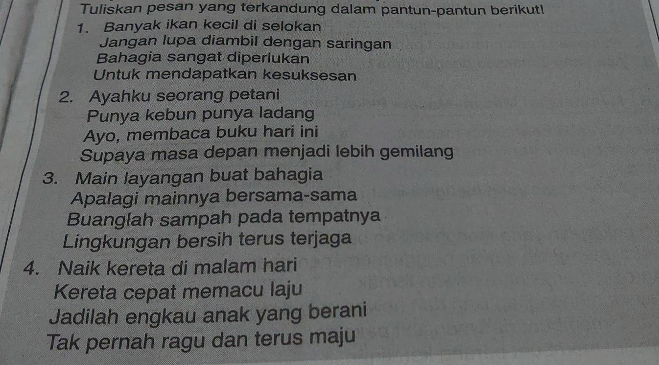 Tuliskan pesan yang terkandung dalam pantun-pantun berikut! 
1. Banyak ikan kecil di selokan 
Jangan lupa diambil dengan saringan 
Bahagia sangat diperlukan 
Untuk mendapatkan kesuksesan 
2. Ayahku seorang petani 
Punya kebun punya ladang 
Ayo, membaca buku hari ini 
Supaya masa depan menjadi lebih gemilang 
3. Main layangan buat bahagia 
Apalagi mainnya bersama-sama 
Buanglah sampah pada tempatnya 
Lingkungan bersih terus terjaga 
4. Naik kereta di malam hari 
Kereta cepat memacu laju 
Jadilah engkau anak yang berani 
Tak pernah ragu dan terus maju