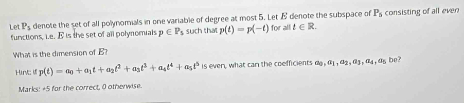 Let P_5 denote the set of all polynomials in one variable of degree at most 5. Let E denote the subspace of P_5 consisting of all even 
functions, i.e. E is the set of all polynomials p∈ P_5 such that p(t)=p(-t) for all t∈ R. 
What is the dimension of E? 
Hint: if p(t)=a_0+a_1t+a_2t^2+a_3t^3+a_4t^4+a_5t^5 is even, what can the coefficients a_0, a_1 , A2, A3, A4, A5 be? 
Marks: +5 for the correct, 0 otherwise.