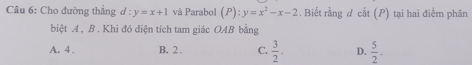 Cho đường thắng d:y=x+1 và Parabol (P):y=x^2-x-2. Biết rằng d cắt (P) tại hai điểm phân
biệt A , B. Khi đó diện tích tam giác OAB bằng
A. 4. B. 2. C.  3/2 . D.  5/2 .