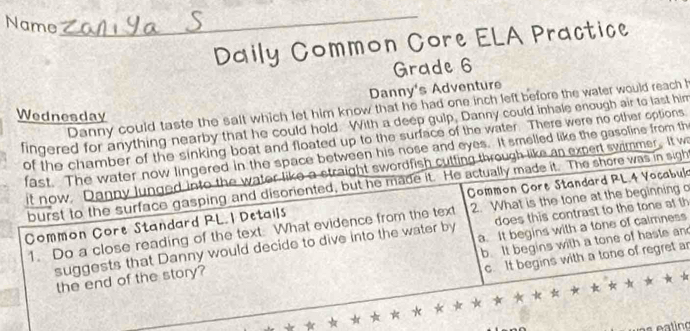 Name
_
Daily Common Core ELA Practice
Grade 6
Danny's Adventure
Danny could taste the salt which let him know that he had one inch left before the water would reach h
Wednesday
fingered for anything nearby that he could hold. With a deep gulp, Danny could inhale enough air to last him
of the chamber of the sinking boat and floated up to the surface of the water. There were no other options
fast. The water now lingered in the space between his nose and eyes. It smelled like the gasoline from th
it now, Danny lunged into the water like a straight swordfish cutting through like an expert swimmer. It w
burst to the surface gasping and disoriented, but he made it. He actually made it. The shore was in sigh
Common Core Standard RL. 1 Details Common Core Standard RL.4 Vocabul
1. Do a close reading of the text What evidence from the text 2. What is the tone at the beginning
suggests that Danny would decide to dive into the water by does this contrast to the tone at th
b. It begins with a tone of haste an
the end of the story? a. It begins with a tone of calmness
c. It begins with a tone of regret ar
* * * * * * * *