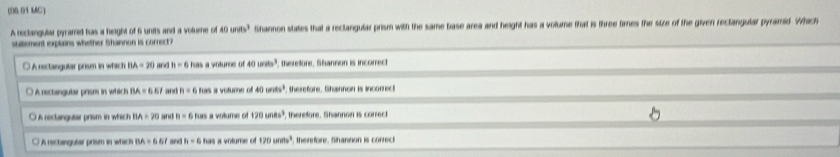 (08 01 MC)
A reclangular pyramed has a height of 6 units and a volume of 40unds^3 Shannon states that a reclangular prism with the same base area and height has a volume that is three times the size of the given rectangular pyramid. Which
statement explains whether Shannon is correct?
○ A rectangutar prise in which BA=20 and h=6 has a volume of 40 1min^3 , therefore. Shannon is incorrect
○ A rectangutar prism in which BA=6.67 and h=6 has a voture . 40wits^3 therefore. Shannon is incorrect
O A rectangutar prism in which BA=20 and n=6 han a volume of 170un8s^3 therefore. Shannon is correct
A rectangutar prism in which BA=6br new h=6hasavohime 120uns^3 therefore. Shantion is conrect