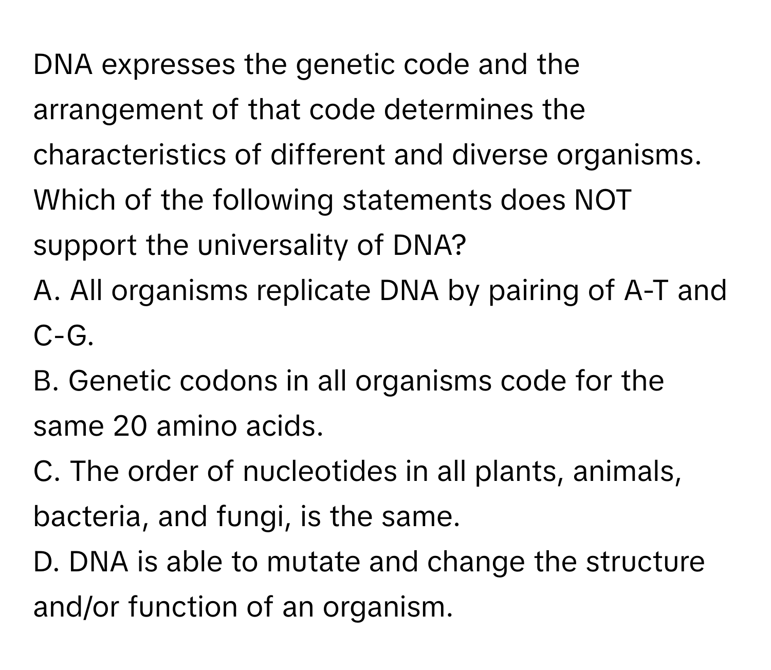 DNA expresses the genetic code and the arrangement of that code determines the characteristics of different and diverse organisms. Which of the following statements does NOT support the universality of DNA?

A. All organisms replicate DNA by pairing of A-T and C-G.
B. Genetic codons in all organisms code for the same 20 amino acids.
C. The order of nucleotides in all plants, animals, bacteria, and fungi, is the same.
D. DNA is able to mutate and change the structure and/or function of an organism.