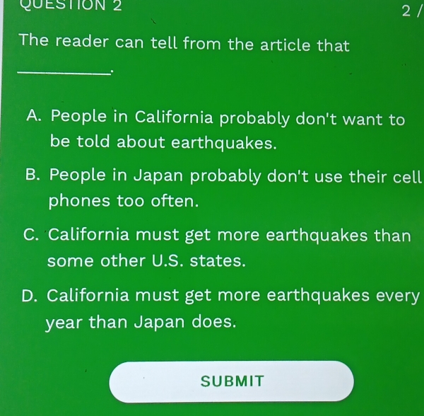 The reader can tell from the article that
_
.
A. People in California probably don't want to
be told about earthquakes.
B. People in Japan probably don't use their cell
phones too often.
C. California must get more earthquakes than
some other U.S. states.
D. California must get more earthquakes every
year than Japan does.
SUBMIT