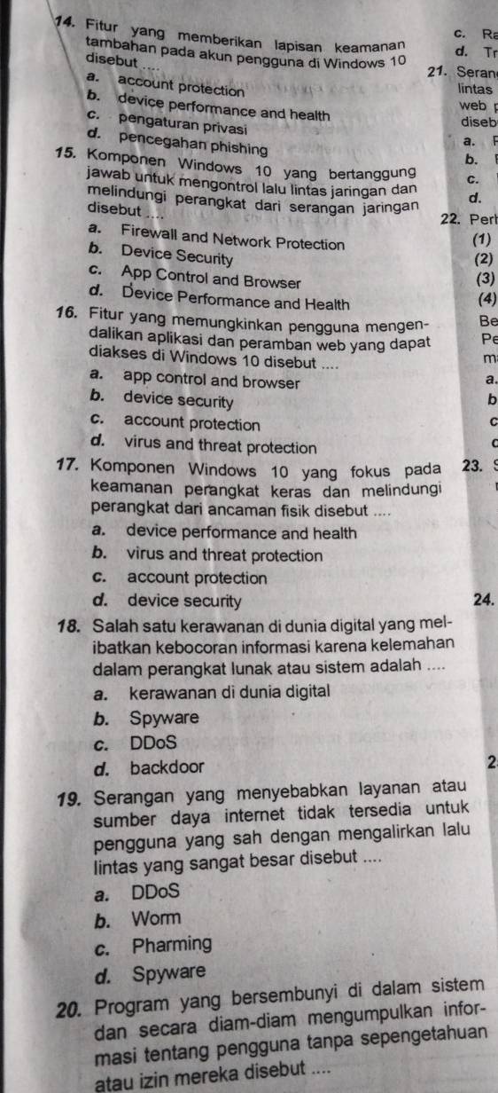 c. Ra
14. Fitur yang memberikan lapisan keamanan
d. Tr
tambahan pada akun pengguna di Windows 10
disebut
21. Seran
a. account protection
lintas
b. device performance and health
web
c. pengaturan privasi
diseb
a. F
d. pencegahan phishing
b.
15. Komponen Windows 10 yang bertanggung c.
jawab untuk mengontrol lalu lintas jaringan dan d.
melindungi perangkat dari serangan jaringan 22. Perl
disebut
a. Firewall and Network Protection (1)
b. Device Security
(2)
c. App Control and Browser
(3)
d. Device Performance and Health
(4)
16. Fitur yang memungkinkan pengguna mengen- Be
dalikan aplikasi dan peramban web yang dapat Pe
diakses di Windows 10 disebut ....
m
a. app control and browser
a.
b
b. device security C
c. account protection
d. virus and threat protection
C
17. Komponen Windows 10 yang fokus pada 23.
keamanan perangkat keras dan melindungi
perangkat dari ancaman fisik disebut ....
a. device performance and health
b. virus and threat protection
c. account protection
d. device security 24.
18. Salah satu kerawanan di dunia digital yang mel-
ibatkan kebocoran informasi karena kelemahan
dalam perangkat lunak atau sistem adalah ....
a. kerawanan di dunia digital
b. Spyware
c. DDoS
d. backdoor 2
19. Serangan yang menyebabkan layanan atau
sumber daya internet tidak tersedia untuk 
pengguna yang sah dengan mengalirkan lalu
Iintas yang sangat besar disebut ....
a. DDoS
b. Worm
c. Pharming
d. Spyware
20. Program yang bersembunyi di dalam sistem
dan secara diam-diam mengumpulkan infor-
masi tentang pengguna tanpa sepengetahuan
atau izin mereka disebut ....