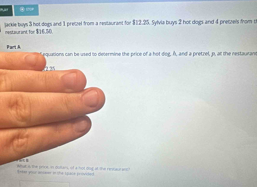 PLAY O stOP 
Jackie buys 3 hot dogs and 1 pretzel from a restaurant for $12.25. Sylvia buys 2 hot dogs and 4 pretzels from t 
restaurant for $16.50. 
the price of a hot dog, h, and a pretzel, p, at the restaurant 
t is the price, in dollars, of a hot dog at the restaurant? 
Enter your answer in the space provided.