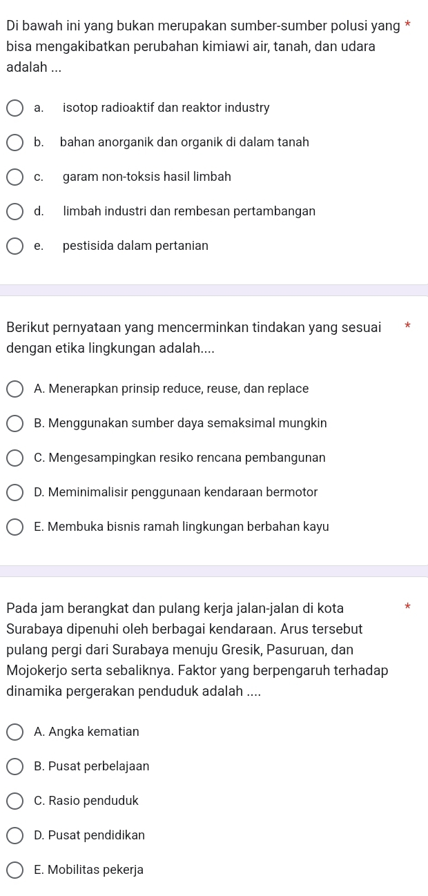 Di bawah ini yang bukan merupakan sumber-sumber polusi yang *
bisa mengakibatkan perubahan kimiawi air, tanah, dan udara
adalah ...
a. isotop radioaktif dan reaktor industry
b. bahan anorganik dan organik di dalam tanah
c. garam non-toksis hasil limbah
d. limbah industri dan rembesan pertambangan
e. pestisida dalam pertanian
Berikut pernyataan yang mencerminkan tindakan yang sesuai
dengan etika lingkungan adalah....
A. Menerapkan prinsip reduce, reuse, dan replace
B. Menggunakan sumber daya semaksimal mungkin
C. Mengesampingkan resiko rencana pembangunan
D. Meminimalisir penggunaan kendaraan bermotor
E. Membuka bisnis ramah lingkungan berbahan kayu
Pada jam berangkat dan pulang kerja jalan-jalan di kota
Surabaya dipenuhi oleh berbagai kendaraan. Arus tersebut
pulang pergi dari Surabaya menuju Gresik, Pasuruan, dan
Mojokerjo serta sebaliknya. Faktor yang berpengaruh terhadap
dinamika pergerakan penduduk adalah ....
A. Angka kematian
B. Pusat perbelajaan
C. Rasio penduduk
D. Pusat pendidikan
E. Mobilitas pekerja