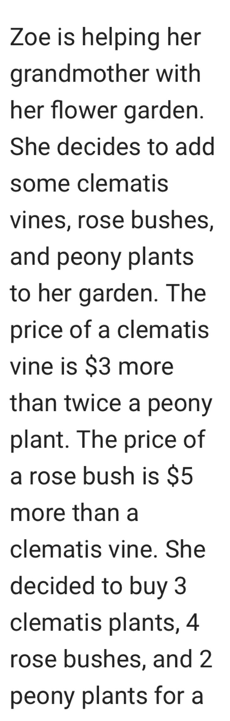 Zoe is helping her 
grandmother with 
her flower garden. 
She decides to add 
some clematis 
vines, rose bushes, 
and peony plants 
to her garden. The 
price of a clematis 
vine is $3 more 
than twice a peony 
plant. The price of 
a rose bush is $5
more than a 
clematis vine. She 
decided to buy 3
clematis plants, 4
rose bushes, and 2
peony plants for a