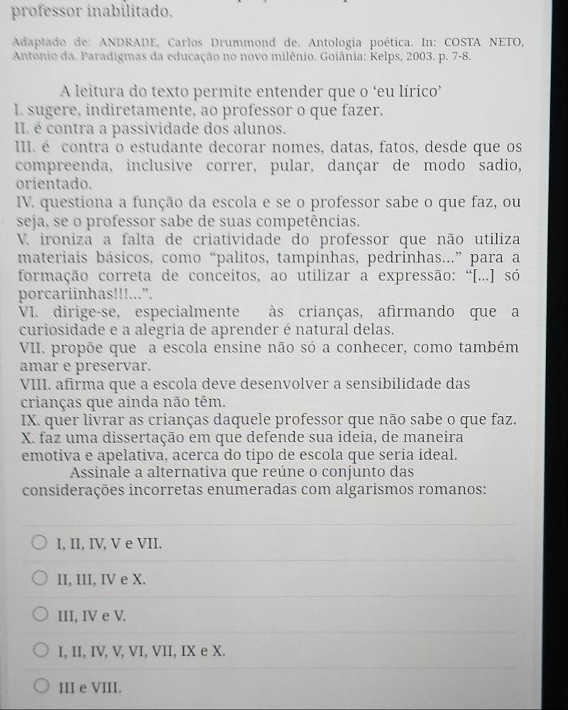 professor inabilitado.
Adaptado de: ANDRADE, Carlos Drummond de. Antología poética. In: COSTA NETO,
Antonio da. Paradigmas da educação no novo milênio. Goiânia: Kelps, 2003. p. 7-8.
A leitura do texto permite entender que o ‘eu lírico’
I. sugere, indiretamente, ao professor o que fazer.
II. é contra a passividade dos alunos.
I. é contra o estudante decorar nomes, datas, fatos, desde que os
compreenda, inclusive correr, pular, dançar de modo sadio,
orientado.
IV. questiona a função da escola e se o professor sabe o que faz, ou
seja, se o professor sabe de suas competências.
V. ironiza a falta de criatividade do professor que não utiliza
materiais básicos, como “palitos, tampinhas, pedrinhas...” para a
formação correta de conceitos, ao utilizar a expressão: “[...] só
porcariinhas!!!...”.
VI. dirige-se, especialmente às crianças, afirmando que a
curiosidade e a alegria de aprender é natural delas.
VII. propõe que a escola ensine não só a conhecer, como também
amar e preservar.
VIII. afirma que a escola deve desenvolver a sensibilidade das
crianças que ainda não têm.
IX. quer livrar as crianças daquele professor que não sabe o que faz.
X. faz uma dissertação em que defende sua ideia, de maneira
emotiva e apelativa, acerca do tipo de escola que seria ideal.
Assinale a alternativa que reúne o conjunto das
considerações incorretas enumeradas com algarismos romanos:
I, II, IV, V e VII.
II, III, IV e X.
III, IV e V.
I, II, IV, V, VI, VII, IX e X.
III e VIII.