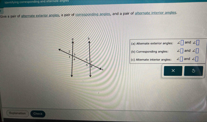 Identifying corresponding and alternate angles 
Give a pair of alternate exterior angles, a pair of corresponding angles, and a pair of alternate interior angles. 
(a) Alternate exterior angles: ∠ □ and ∠ □
and ∠ □
(b) Corresponding angles: ∠ □
(c) Alternate interior angles: ∠ □ and ∠ □
× 
Explanation Check