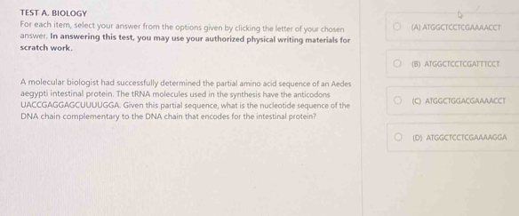 TEST A. BIOLOGY
For each item, select your answer from the options given by clicking the letter of your chosen (A) ATGGCTCCTCGAAAACCT
answer. In answering this test, you may use your authorized physical writing materials for
scratch work.
(8) ATGGCTCCTCGATTTCCT
A molecular biologist had successfully determined the partial amino acid sequence of an Aedes
aegypti intestinal protein. The tRNA molecules used in the synthesis have the anticodons (C) ATGGCTGGACGAAAACCT
UACCGAGGAGCUUUUGGA. Given this partial sequence, what is the nucleotide sequence of the
DNA chain complementary to the DNA chain that encodes for the intestinal protein?
(D) ATGGCTCCTCGAAAAGGA