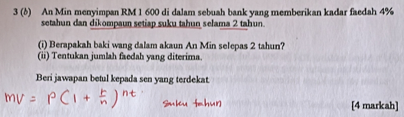 3 (b) An Min menyimpan RM 1 600 di dalam sebuah bank yang memberikan kadar faedah 4%
setahun dan dikompaun setiap suku tahun selama 2 tahun. 
(i) Berapakah baki wang dalam akaun An Min selepas 2 tahun? 
(ii) Tentukan jumlah faedah yang diterima. 
Beri jawapan betul kepada sen yang terdekat 
[4 markah]