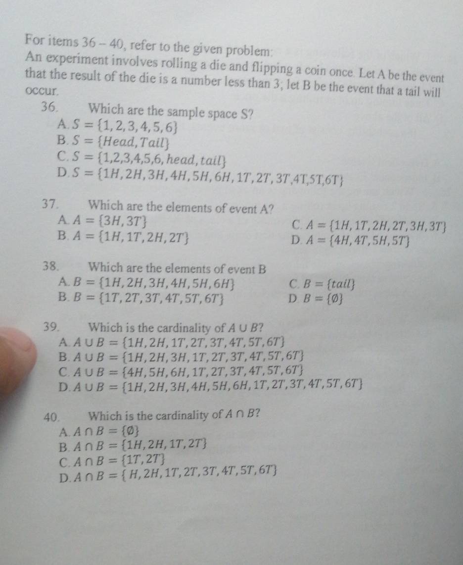 For items 36-40 , refer to the given problem:
An experiment involves rolling a die and flipping a coin once. Let A be the event
that the result of the die is a number less than 3; let B be the event that a tail will
occur.
36.  a Which are the sample space S?
A. S= 1,2,3,4,5,6
B. S= Head,Tail
C. S= 1,2,3,4,5,6,head,tail
D. S= 1H,2H,3H,4H,5H,6H,1T,2T,3T,4T,5T,6T
37. Which are the elements of event A?
A. A= 3H,3T
C. A= 1H,1T,2H,2T,3H,3T
B. A= 1H,1T,2H,2T
D. A= 4H,4T,5H,5T
38.  Which are the elements of event B
A. B= 1H,2H,3H,4H,5H,6H C. B= tail
B. B= 1T,2T,3T,4T,5T,6T D B= varnothing 
39. Which is the cardinality of A∪ B ?
A. A∪ B= 1H,2H,1T,2T,3T,4T,5T,6T
B. A∪ B= 1H,2H,3H,1T,2T,3T,4T,5T,6T
C. A∪ B= 4H,5H,6H,1T,2T,3T,4T,5T,6T
D. A∪ B= 1H,2H,3H,4H,5H,6H,1T,2T,3T,4T,5T,6T
40. Which is the cardinality of A∩ B ?
A. A∩ B= varnothing 
B. A∩ B= 1H,2H,1T,2T
C. A∩ B= 1T,2T
D. A∩ B= H,2H,1T,2T,3T,4T,5T,6T