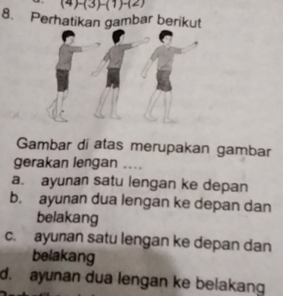 (4)-(3)-(1)-(2)
8. Perhatikan gambar berikut
Gambar di atas merupakan gambar
gerakan lengan ....
a. ayunan satu lengan ke depan
b. ayunan dua lengan ke depan dan
belakang
c. ayunan satu lengan ke depan dan
belakang
d. ayunan dua lengan ke belakang