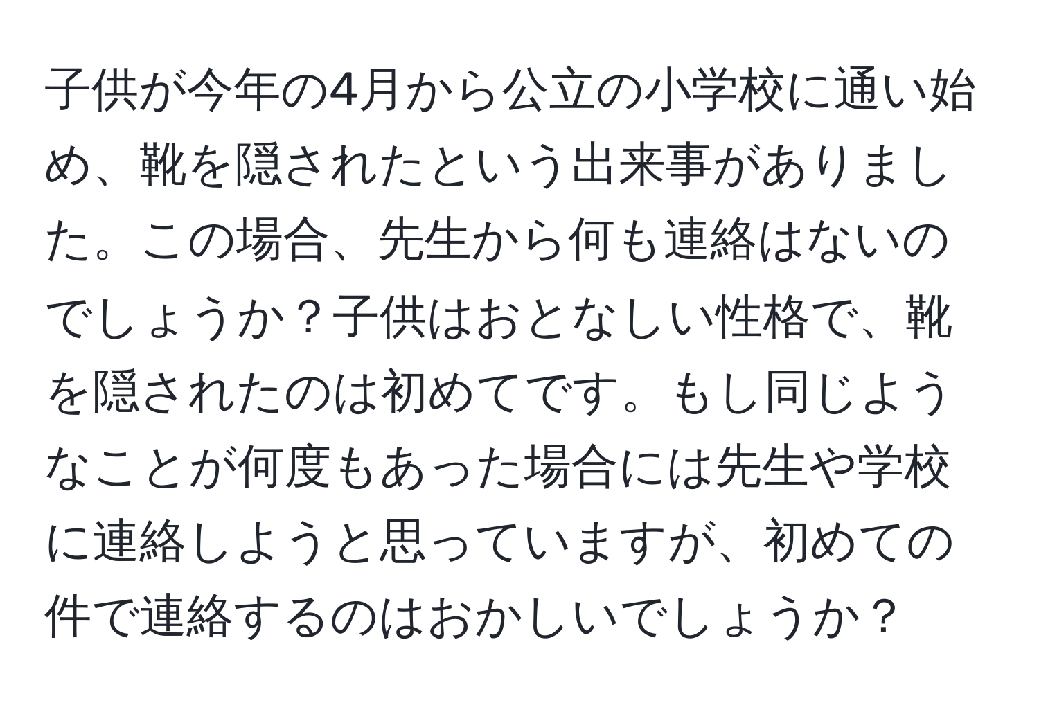 子供が今年の4月から公立の小学校に通い始め、靴を隠されたという出来事がありました。この場合、先生から何も連絡はないのでしょうか？子供はおとなしい性格で、靴を隠されたのは初めてです。もし同じようなことが何度もあった場合には先生や学校に連絡しようと思っていますが、初めての件で連絡するのはおかしいでしょうか？